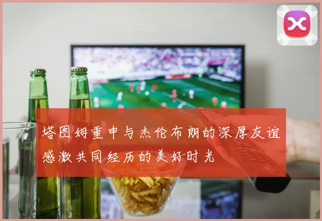 塔图姆重申与杰伦布朗的深厚友谊感激共同经历的美好时光