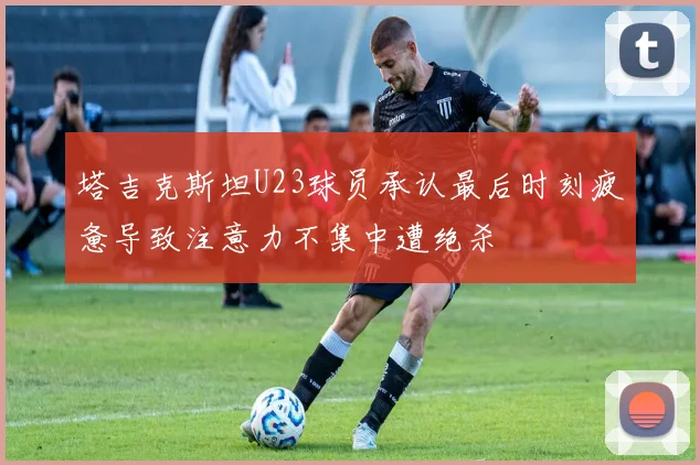 塔吉克斯坦U23球员承认最后时刻疲惫导致注意力不集中遭绝杀