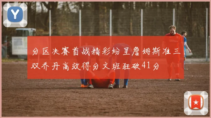 分区决赛首战精彩纷呈詹姆斯准三双乔丹高效得分文班狂砍41分