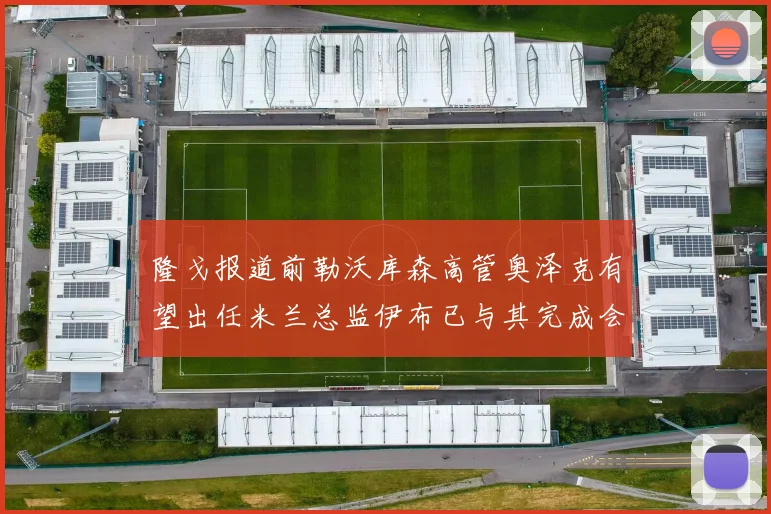 隆戈报道前勒沃库森高管奥泽克有望出任米兰总监伊布已与其完成会面