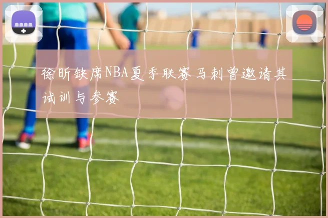 徐昕缺席NBA夏季联赛马刺曾邀请其试训与参赛