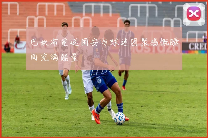 巴坎布重返国安与球迷团聚感慨瞬间充满能量