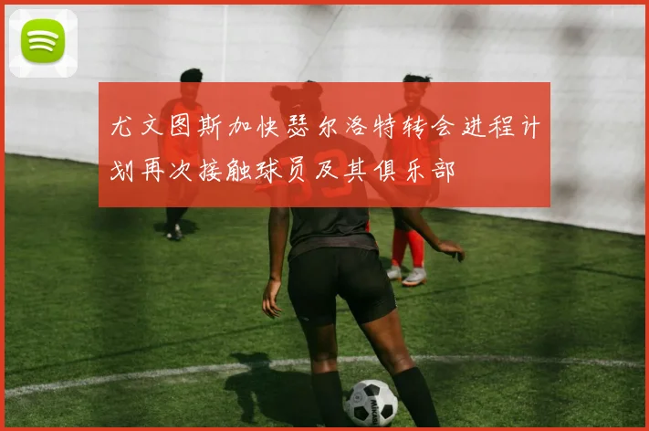 尤文图斯加快瑟尔洛特转会进程计划再次接触球员及其俱乐部