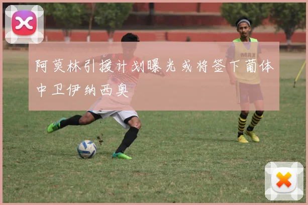 阿莫林引援计划曝光或将签下葡体中卫伊纳西奥