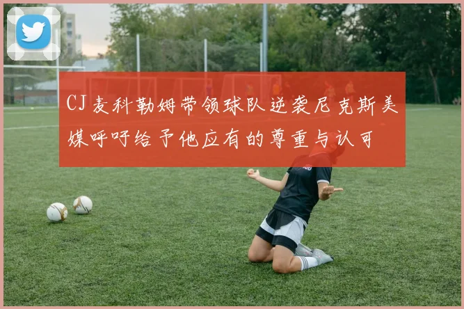 CJ麦科勒姆带领球队逆袭尼克斯美媒呼吁给予他应有的尊重与认可