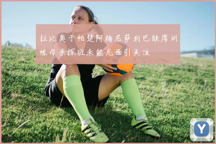 拉比奥于帕楚阿梅尼萨利巴缺席训练母亲探班未能见面引关注