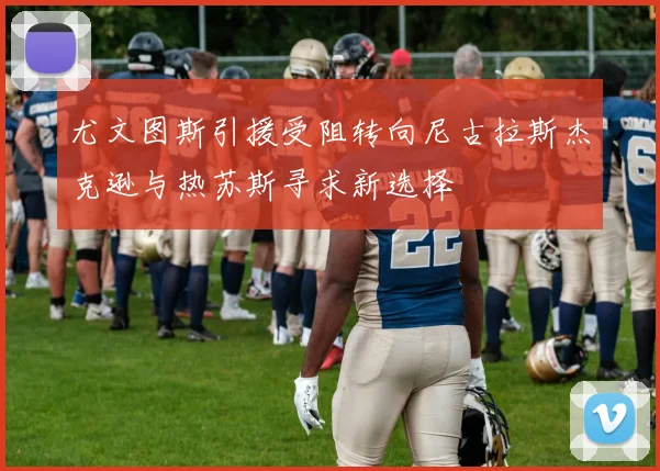尤文图斯引援受阻转向尼古拉斯杰克逊与热苏斯寻求新选择