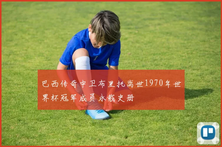 巴西传奇中卫布里托离世1970年世界杯冠军成员永载史册