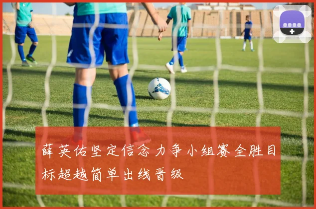 薛英佑坚定信念力争小组赛全胜目标超越简单出线晋级