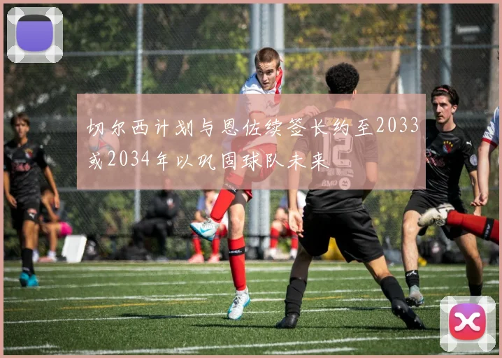 切尔西计划与恩佐续签长约至2033或2034年以巩固球队未来