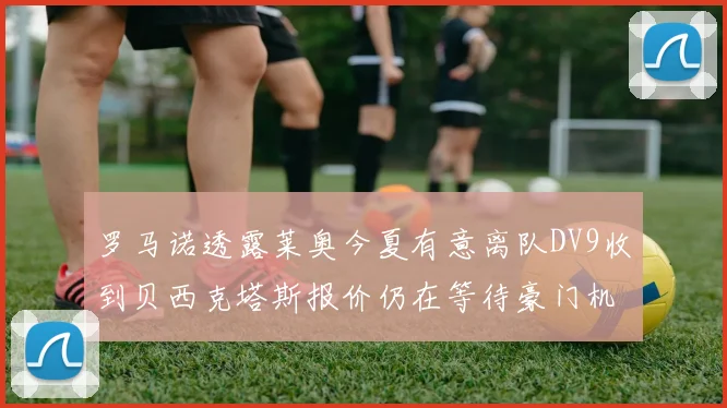 罗马诺透露莱奥今夏有意离队DV9收到贝西克塔斯报价仍在等待豪门机会