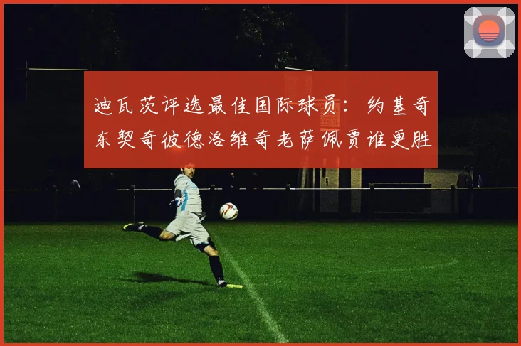 迪瓦茨评选最佳国际球员：约基奇东契奇彼德洛维奇老萨佩贾谁更胜一筹