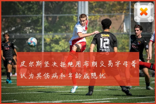 皮尔斯坚决拒绝用布朗交易字母哥认为其伤病和年龄成隐忧
