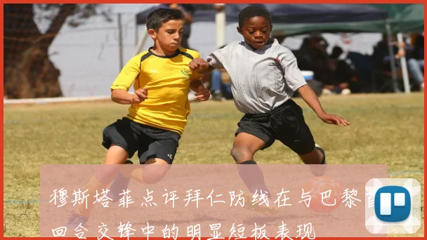 穆斯塔菲点评拜仁防线在与巴黎首回合交锋中的明显短板表现